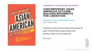U N I V E R S I T Y P R E S S W E E K 2 0 2 1 K E E P U P
CONTEMPORARY ASIAN
AMERICAN ACTIVISM:
BUILDING MOVEMENTS
FOR LIBERATION
Edited by Diane C. Fujino and Robyn Magalit Rodriguez
ISBN: 9780295749808
UNIVERSITY OF WASHINGTON PRESS
I M A G E H E R E
Contemporary Asian American Activism demonstrates the
power of transformative change through unruly
resistance, defiant love, and radical care.
Learn more >
 