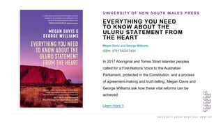 U N I V E R S I T Y P R E S S W E E K 2 0 2 1 K E E P U P
EVERYTHING YOU NEED
TO KNOW ABOUT THE
ULURU STATEMENT FROM
THE HEART
Megan Davis and George Williams
ISBN: 9781742237404
UNIVERSITY OF NEW SOUTH WALES PRESS
I M A G E H E R E
In 2017 Aboriginal and Torres Strait Islander peoples
called for a First Nations Voice to the Australian
Parliament, protected in the Constitution, and a process
of agreement-making and truth-telling. Megan Davis and
George Williams ask how these vital reforms can be
achieved.
Learn more >
 