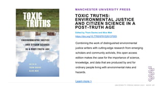 U N I V E R S I T Y P R E S S W E E K 2 0 2 1 K E E P U P
TOXIC TRUTHS:
ENVIRONMENTAL JUSTICE
AND CITIZEN SCIENCE IN A
POST-TRUTH AGE
Edited by Thom Davies and Alice Mah
https://doi.org/10.7765/9781526137005
MANCHESTER UNIVERSITY PRESS
I M A G E H E R E
Combining the work of distinguished environmental
justice writers with cutting-edge research from emerging
scholars and community activists, this open access
edition makes the case for the importance of science,
knowledge, and data that are produced by and for
ordinary people living with environmental risks and
hazards.
Learn more >
 