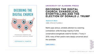 U N I V E R S I T Y P R E S S W E E K 2 0 2 1 K E E P U P
DECODING THE DIGITAL
CHURCH: EVANGELICAL
STORYTELLING AND THE
ELECTION OF DONALD J. TRUMP
Stephanie A. Martin
ISBN: 978-0-8173-2084-3
UNIVERSITY OF ALABAMA PRESS
I M A G E H E R E
Martin pays serious, scholarly attention to a seeming
contradiction: while the large majority of white
conservative evangelicals voted for Donald J. Trump in
2016, many of their pastors were deeply concerned about
the candidate.
Learn more >
 