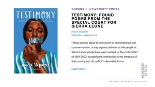 U N I V E R S I T Y P R E S S W E E K 2 0 2 1 K E E P U P
TESTIMONY: FOUND
POEMS FROM THE
SPECIAL COURT FOR
SIERRA LEONE
Shanee Stepakoff
ISBN: 978-1-68448-310-5
BUCKNELL UNIVERSITY PRESS
I M A G E H E R E
"These poems stand as monument to remembrance and
commemoration, a stay against oblivion for the people of
Sierra Leone whose lives were marked by the civil conflict
of 1991-2002. A significant contribution to the literature of
that country and of conflict."—Aminatta Forna
Learn more >
 