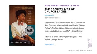U N I V E R S I T Y P R E S S W E E K 2 0 2 1 K E E P U P
THE SECRET LIVES OF
CHURCH LADIES
Deesha Philyaw
ISBN: 9781949199734
WEST VIRGINIA UNIVERSITY PRESS
I M A G E H E R E
Winner of the PEN/Faulkner Award, Story Prize, and LA
Book Prize, and a National Book Award finalist, Deesha
Philyaw's The Secret Lives of Church Ladies is "tender,
fierce, proudly black and beautiful."—Kirkus Reviews
"There is no better publishing story this year."—John
Warner, Chicago Tribune
Learn more >
 