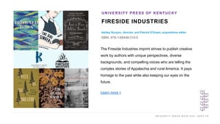 U N I V E R S I T Y P R E S S W E E K 2 0 2 1 K E E P U P
FIRESIDE INDUSTRIES
Ashley Runyon, director, and Patrick O'Dowd, acquisitions editor
ISBN: 978-1-68448-310-5
UNIVERSITY PRESS OF KENTUCKY
I M A G E H E R E
The Fireside Industries imprint strives to publish creative
work by authors with unique perspectives, diverse
backgrounds, and compelling voices who are telling the
complex stories of Appalachia and rural America. It pays
homage to the past while also keeping our eyes on the
future.
Learn more >
 