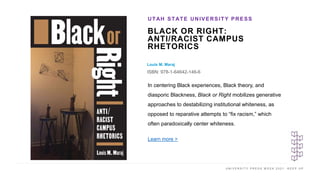 U N I V E R S I T Y P R E S S W E E K 2 0 2 1 K E E P U P
BLACK OR RIGHT:
ANTI/RACIST CAMPUS
RHETORICS
Louis M. Maraj
ISBN: 978-1-64642-146-6
UTAH STATE UNIVERSITY PRESS
I M A G E H E R E
In centering Black experiences, Black theory, and
diasporic Blackness, Black or Right mobilizes generative
approaches to destabilizing institutional whiteness, as
opposed to reparative attempts to “fix racism,” which
often paradoxically center whiteness.
Learn more >
 