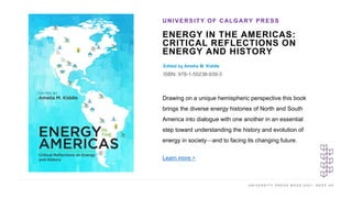 U N I V E R S I T Y P R E S S W E E K 2 0 2 1 K E E P U P
ENERGY IN THE AMERICAS:
CRITICAL REFLECTIONS ON
ENERGY AND HISTORY
Edited by Amelia M. Kiddle
ISBN: 978-1-55238-939-3
UNIVERSITY OF CALGARY PRESS
I M A G E H E R E
Drawing on a unique hemispheric perspective this book
brings the diverse energy histories of North and South
America into dialogue with one another in an essential
step toward understanding the history and evolution of
energy in society—and to facing its changing future.
Learn more >
 