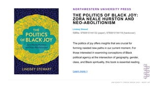 U N I V E R S I T Y P R E S S W E E K 2 0 2 1 K E E P U P
THE POLITICS OF BLACK JOY:
ZORA NEALE HURSTON AND
NEO-ABOLITIONISM
Lindsey Stewart
ISBNs: 9780810144132 (paper), 9780810144118 (hardcover)
NORTHWESTERN UNIVERSITY PRESS
I M A G E H E R E
The politics of joy offers insights that are crucial for
forming needed new paths in our current moment. For
those interested in examining conceptions of Black
political agency at the intersection of geography, gender,
class, and Black spirituality, this book is essential reading.
Learn more >
 