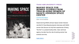 U N I V E R S I T Y P R E S S W E E K 2 0 2 1 K E E P U P
MAKING SPACE FOR
WOMEN: STORIES FROM
TRAILBLAZING WOMEN OF
NASA'S JOHNSON SPACE
CENTER
Jennifer M. Ross-Nazzal
ISBN: 9781623499938
TEXAS A&M UNIVERSITY PRESS
I M A G E H E R E
Award-winning NASA Johnson Space Center historian
Jennifer M. Ross-Nazzal presents interviews with NASA
women that discuss not only their experiences of being
"the first" in a predominantly white, male, technical
agency, but also how the role of working women has
evolved over time.
Learn more >
 