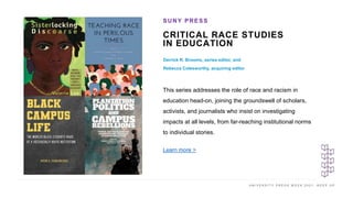 U N I V E R S I T Y P R E S S W E E K 2 0 2 1 K E E P U P
CRITICAL RACE STUDIES
IN EDUCATION
Derrick R. Brooms, series editor, and
Rebecca Colesworthy, acquiring editor
SUNY PRESS
I M A G E H E R E
This series addresses the role of race and racism in
education head-on, joining the groundswell of scholars,
activists, and journalists who insist on investigating
impacts at all levels, from far-reaching institutional norms
to individual stories.
Learn more >
 