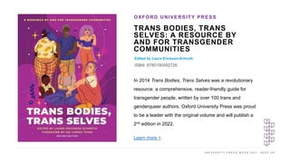 U N I V E R S I T Y P R E S S W E E K 2 0 2 1 K E E P U P
TRANS BODIES, TRANS
SELVES: A RESOURCE BY
AND FOR TRANSGENDER
COMMUNITIES
Edited by Laura Erickson-Schroth
ISBN: 9780190092726
OXFORD UNIVERSITY PRESS
I M A G E H E R E
In 2014 Trans Bodies, Trans Selves was a revolutionary
resource: a comprehensive, reader-friendly guide for
transgender people, written by over 100 trans and
genderqueer authors. Oxford University Press was proud
to be a leader with the original volume and will publish a
2nd edition in 2022.
Learn more >
 