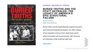 U N I V E R S I T Y P R E S S W E E K 2 0 2 1 K E E P U P
BURIED TRUTHS AND THE
HYATT SKYWALKS: THE
LEGACY OF AMERICA'S
EPIC STRUCTURAL
FAILURE
Richard A. Serrano
ISBN: 9781612497150
PURDUE UNIVERSITY PRESS
I M A G E H E R E
Buried Truths and the Hyatt Skywalks explores America's
worst structural engineering disaster: the 1981 collapse
of two skywalks in Kansas City’s Hyatt hotel, which
killed 114 people and injured another 200. Survivors
and witnesses vividly recall that night here.
Learn more >
 