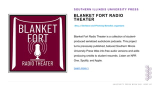 U N I V E R S I T Y P R E S S W E E K 2 0 2 1 K E E P U P
BLANKET FORT RADIO
THEATER
Amy J. Etcheson and Pinckney Benedict, organizers
SOUTHERN ILLINOIS UNIVERSITY PRESS
I M A G E H E R E
Blanket Fort Radio Theater is a collection of student-
produced serialized audiobook podcasts. This project
turns previously published, beloved Southern Illinois
University Press titles into free audio versions and adds
producing credits to student resumés. Listen on NPR
One, Spotify, and Apple.
Learn more >
 