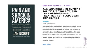 U N I V E R S I T Y P R E S S W E E K 2 0 2 1 K E E P U P
PAIN AND SHOCK IN AMERICA:
POLITICS, ADVOCACY, AND
THE CONTROVERSIAL
TREATMENT OF PEOPLE WITH
DISABILITIES
Jan Nisbet
ISBN: 9781684580743
BRANDEIS UNIVERSITY PRESS
I M A G E H E R E
Pain and Shock in America is the first book on the Judge
Rotenberg Center and its use of painful interventions to
control the behavior of people with disabilities. It is also
the first book in Brandeis University Press's new Law and
Society series, which adds to contemporary debates on
the legal system.
Learn more >
 
