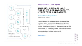 U N I V E R S I T Y P R E S S W E E K 2 0 2 1 K E E P U P
TWINING: CRITICAL AND
CREATIVE APPROACHES TO
HYPERTEXT NARRATIVES
Anastasia Salter and Stuart Moulthrop
ISBN: 9781943208241
AMHERST COLLEGE PRESS
I M A G E H E R E
Twining revives the literary potential of hypertext by
exploring Twine, a creation tool. Chapters alternate
careful, stepwise discussion of adaptable projects, offer
commentary on exemplary works, and discuss Twine's
technological and cultural background.
Learn more >
 