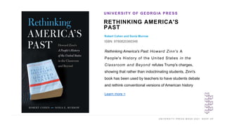 U N I V E R S I T Y P R E S S W E E K 2 0 2 1 K E E P U P
RETHINKING AMERICA'S
PAST
Robert Cohen and Sonia Murrow
ISBN: 9780820360348
UNIVERSITY OF GEORGIA PRESS
I M A G E H E R E
Rethinking America's Past: Howard Zinn's A
People's History of the United States in the
Classroom and Beyond refutes Trump's charges,
showing that rather than indoctrinating students, Zinn's
book has been used by teachers to have students debate
and rethink conventional versions of American history
Learn more >
 