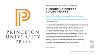 U N I V E R S I T Y P R E S S W E E K 2 0 2 1 K E E P U P
SUPPORTING DIVERSE
VOICES GRANTS
Princeton University Press’s Equity & Inclusion Council, editorial
directors, science and social science acquisitions editorial teams, and
Creative Media Lab
PRINCETON UNIVERSITY PRESS
I M A G E H E R E
In a commitment to fostering more equitable and inclusive
publishing, and in partnership with five professional
coaches—Michelle Boyd, Jane Joann Jones, Laura
Portwood-Stacer, Helen Sword, and Margy Thomas—the
Supporting Diverse Voices grants launched in 2021,
offering support to underrepresented and historically
excluded scholars preparing a book proposal.
Learn more >
 