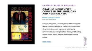 U N I V E R S I T Y P R E S S W E E K 2 0 2 1 K E E P U P
GRAPHIC INDIGENEITY:
COMICS IN THE AMERICAS
AND AUSTRALASIA
Edited by Frederick Luis Aldama
ISBN: 9781496828026
UNIVERSITY PRESS OF MISSISSIPPI
I M A G E H E R E
For over thirty years, University Press of Mississippi has
been a foundational leader in the field of comics studies.
Graphic Indigeneity represents our ongoing
commitment to expanding this field of study and to telling
diverse stories across the wide landscape of comics
culture.
Learn more >
 