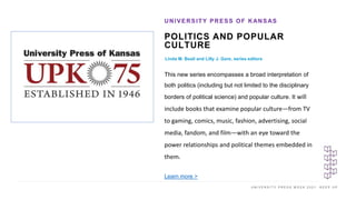 U N I V E R S I T Y P R E S S W E E K 2 0 2 1 K E E P U P
POLITICS AND POPULAR
CULTURE
Linda M. Beail and Lilly J. Gore, series editors
UNIVERSITY PRESS OF KANSAS
I M A G E H E R E
This new series encompasses a broad interpretation of
both politics (including but not limited to the disciplinary
borders of political science) and popular culture. It will
include books that examine popular culture—from TV
to gaming, comics, music, fashion, advertising, social
media, fandom, and film—with an eye toward the
power relationships and political themes embedded in
them.
Learn more >
 