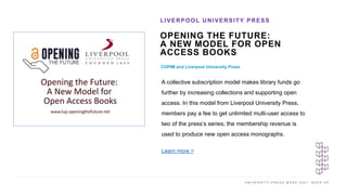 U N I V E R S I T Y P R E S S W E E K 2 0 2 1 K E E P U P
OPENING THE FUTURE:
A NEW MODEL FOR OPEN
ACCESS BOOKS
COPIM and Liverpool University Press
LIVERPOOL UNIVERSITY PRESS
I M A G E H E R E
A collective subscription model makes library funds go
further by increasing collections and supporting open
access. In this model from Liverpool University Press,
members pay a fee to get unlimited multi-user access to
two of the press’s series; the membership revenue is
used to produce new open access monographs.
Learn more >
 