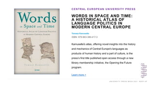 U N I V E R S I T Y P R E S S W E E K 2 0 2 1 K E E P U P
WORDS IN SPACE AND TIME:
A HISTORICAL ATLAS OF
LANGUAGE POLITICS IN
MODERN CENTRAL EUROPE
Tomasz Kamusella
ISBN: 978-963-386-417-3
CENTRAL EUROPEAN UNIVERSITY PRESS
I M A G E H E R E
Kamusella's atlas, offering novel insights into the history
and mechanics of Central Europe's languages as
products of human history and a part of culture, is the
press’s first title published open access through a new
library membership initiative, the Opening the Future
program.
Learn more >
 