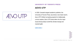 U N I V E R S I T Y P R E S S W E E K 2 0 2 1 K E E P U P
AEVO UTP
UNIVERSITY OF TORONTO PRESS
I M A G E H E R E
In 2020, Canada's largest academic publisher, the
University of Toronto Press, launched a new trade imprint,
Aevo UTP. Written by leading experts for intellectually
curious readers, Aevo UTP books delve into the major
issues facing today's world like climate change and
mental health.
Learn more >
 