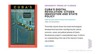 U N I V E R S I T Y P R E S S W E E K 2 0 2 1 K E E P U P
CUBA'S DIGITAL
REVOLUTION: CITIZEN
INNOVATION AND STATE
POLICY
Edited by Ted A. Henken and Sara Garcia Santamaria
ISBN: 9781683402022
UNIVERSITY PRESS OF FLORIDA
I M A G E H E R E
This timely volume shows how recent technological
developments have been reconfiguring the cultural,
economic, social, and political spheres of Cuba's
Revolutionary project in unprecedented ways. It informs
our understanding of the role of the internet in Cuba's
July protests.
Learn more >
 