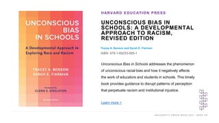 U N I V E R S I T Y P R E S S W E E K 2 0 2 1 K E E P U P
UNCONSCIOUS BIAS IN
SCHOOLS: A DEVELOPMENTAL
APPROACH TO RACISM,
REVISED EDITION
Tracey A. Benson and Sarah E. Fiarman
ISBN: 978-1-68253-585-1
HARVARD EDUCATION PRESS
I M A G E H E R E
Unconscious Bias in Schools addresses the phenomenon
of unconscious racial bias and how it negatively affects
the work of educators and students in schools. This timely
book provides guidance to disrupt patterns of perception
that perpetuate racism and institutional injustice.
Learn more >
 