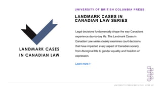 U N I V E R S I T Y P R E S S W E E K 2 0 2 1 K E E P U P
LANDMARK CASES IN
CANADIAN LAW SERIES
UNIVERSITY OF BRITISH COLUMBIA PRESS
I M A G E H E R E
Legal decisions fundamentally shape the way Canadians
experience day-to-day life. The Landmark Cases in
Canadian Law series closely examines court decisions
that have impacted every aspect of Canadian society,
from Aboriginal title to gender equality and freedom of
expression.
Learn more >
 