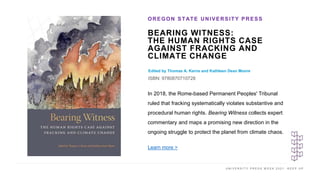 U N I V E R S I T Y P R E S S W E E K 2 0 2 1 K E E P U P
BEARING WITNESS:
THE HUMAN RIGHTS CASE
AGAINST FRACKING AND
CLIMATE CHANGE
Edited by Thomas A. Kerns and Kathleen Dean Moore
ISBN: 9780870710728
OREGON STATE UNIVERSITY PRESS
I M A G E H E R E
In 2018, the Rome-based Permanent Peoples' Tribunal
ruled that fracking systematically violates substantive and
procedural human rights. Bearing Witness collects expert
commentary and maps a promising new direction in the
ongoing struggle to protect the planet from climate chaos.
Learn more >
 