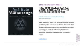 U N I V E R S I T Y P R E S S W E E K 2 0 2 1 K E E P U P
NGĀ KETE MĀTAURANGA:
MĀORI SCHOLARS AT THE
RESEARCH INTERFACE
Edited by Jacinta Ruru and Linda Waimarie Nikora
ISBN: 9781988592558
OTAGO UNIVERSITY PRESS
I M A G E H E R E
Māori academics share their personal journeys, revealing
what being Māori has meant for them in their work. Their
perspectives provide insight into how mātauranga (Māori
knowledge) is positively influencing the Western-
dominated disciplines of knowledge in the research
sector.
Learn more >
 