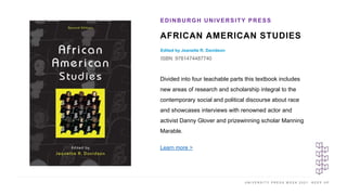 U N I V E R S I T Y P R E S S W E E K 2 0 2 1 K E E P U P
AFRICAN AMERICAN STUDIES
Edited by Jeanette R. Davidson
ISBN: 9781474487740
EDINBURGH UNIVERSITY PRESS
I M A G E H E R E
Divided into four teachable parts this textbook includes
new areas of research and scholarship integral to the
contemporary social and political discourse about race
and showcases interviews with renowned actor and
activist Danny Glover and prizewinning scholar Manning
Marable.
Learn more >
 