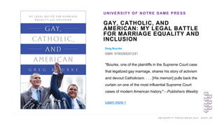 U N I V E R S I T Y P R E S S W E E K 2 0 2 1 K E E P U P
GAY, CATHOLIC, AND
AMERICAN: MY LEGAL BATTLE
FOR MARRIAGE EQUALITY AND
INCLUSION
Greg Bourke
ISBN: 9780268201241
UNIVERSITY OF NOTRE DAME PRESS
I M A G E H E R E
"Bourke, one of the plaintiffs in the Supreme Court case
that legalized gay marriage, shares his story of activism
and devout Catholicism. . . . [His memoir] pulls back the
curtain on one of the most influential Supreme Court
cases of modern American history."—Publishers Weekly
Learn more >
 
