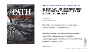 U N I V E R S I T Y P R E S S W E E K 2 0 2 1 K E E P U P
IN THE PATH OF DESTRUCTION:
EYEWITNESS CHRONICLES OF
MOUNT ST. HELENS
Richard Waitt
ISBN: 9780874223231
WASHINGTON STATE UNIVERSITY PRESS
I M A G E H E R E
"One of the most valuable books ever written about a
volcanic eruption."—Scientific American
Featured on multiple TV programs and recommended
reading lists, this book's outreach extends from
deepening geologists' understanding of the event to being
the basis of a children's book.
Learn more >
 