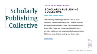 U N I V E R S I T Y P R E S S W E E K 2 0 2 1 K E E P U P
SCHOLARLY PUBLISHING
COLLECTIVE
Allison Belan, Collective director
DUKE UNIVERSITY PRESS
The Scholarly Publishing Collective—led by Duke
University Press in partnership with Longleaf Services,
Michigan State University Press, Penn State University
Press, SBL Press, and University of Illinois Press—
provides publishers with services including subscription
fulfillment, best-of-class hosting, and library sales
Learn more >
 