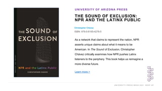 U N I V E R S I T Y P R E S S W E E K 2 0 2 1 K E E P U P
THE SOUND OF EXCLUSION:
NPR AND THE LATINX PUBLIC
Christopher Chávez
ISBN: 978-0-8165-4276-5
UNIVERSITY OF ARIZONA PRESS
I M A G E H E R E As a network that claims to represent the nation, NPR
asserts unique claims about what it means to be
American. In The Sound of Exclusion, Christopher
Chávez critically examines how NPR pushes Latinx
listeners to the periphery. This book helps us reimagine a
more diverse future.
Learn more >
 