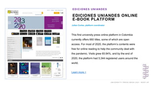 U N I V E R S I T Y P R E S S W E E K 2 0 2 1 K E E P U P
EDICIONES UNIANDES ONLINE
E-BOOK PLATFORM
Julian Cortes, platform coordinator
EDICIONES UNIANDES
This first university press online platform in Colombia
currently offers 660 titles, some of which are open
access. For most of 2020, the platform’s contents were
free for online reading to help the community deal with
the pandemic. Visits grew 65.94%, and by the end of
2020, the platform had 5,344 registered users around the
world.
Learn more >
 