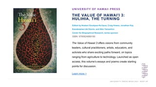 U N I V E R S I T Y P R E S S W E E K 2 0 2 1 K E E P U P
THE VALUE OF HAWAI'I 3:
HULIHIA, THE TURNING
Edited by Noelani Goodyear-Kaʻōpua, Craig Howes, Jonathan Kay
Kamakawiwoʻole Osorio, and Aiko Yamashiro
Center for Biographical Research, series sponsor
ISBN: 9780824889180
UNIVERSITY OF HAWAII PRESS
I M A G E H E R E
The Value of Hawaii 3 offers visions from community
leaders, cultural practitioners, artists, educators, and
activists who share exciting paths forward, on topics
ranging from agriculture to technology. Launched as open
access, this volume’s essays and poems create starting
points for discussion.
Learn more >
 