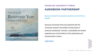 U N I V E R S I T Y P R E S S W E E K 2 0 2 1 K E E P U P
AUDIOBOOK PARTNERSHIP
Syracuse University Press acquisitions department and Jim O'Connor,
organizer
SYRACUSE UNIVERSITY PRESS
I M A G E H E R E
Syracuse University Press has partnered with the
University Libraries' Sound Beat: Access Audio to
produces audiobooks. Inclusion, accessibility and student
experience are at the forefront of this partnership and
Access Audio's mission.
Learn more >
 