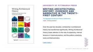 U N I V E R S I T Y P R E S S W E E K 2 0 2 1 K E E P U P
WRITING ARCHITECTURAL
HISTORY: EVIDENCE AND
NARRATIVE IN THE TWENTY-
FIRST CENTURY
The Aggregate Architectural History Collaborative
ISBN: 9780822946847
UNIVERSITY OF PITTSBURGH PRESS
I M A G E H E R E
Over the past two decades, scholarship in architectural
history has transformed significantly. Writing Architectural
History draws attention to the role of subjectivity, internal
tensions in historical practice, and the politics underlying
every architectural story.
Learn more >
 