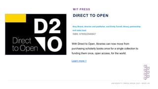 U N I V E R S I T Y P R E S S W E E K 2 0 2 1 K E E P U P
DIRECT TO OPEN
Amy Brand, director and publisher, and Emily Farrell, library partnership
and sales lead
ISBN: 9780822946847
MIT PRESS
I M A G E H E R E
With Direct to Open, libraries can now move from
purchasing scholarly books once for a single collection to
funding them once, open access, for the world.
Learn more >
 