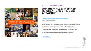 U N I V E R S I T Y P R E S S W E E K 2 0 2 1 K E E P U P
OFF THE WALLS: INSPIRED
RE-CREATIONS OF ICONIC
ARTWORKS
Preface by Sarah Waldorf and Annelisa Stephan
ISBN: 9781606066843
GETTY PUBLICATIONS
I M A G E H E R E
What began as a light activity to pass the time turned into
a shelter-in-place phenomenon. Millions saw the
challenge and hundreds of thousands took part. This
book celebrates these imaginative re-creations.
Learn more >
 
