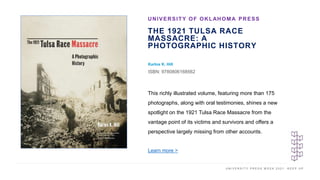 U N I V E R S I T Y P R E S S W E E K 2 0 2 1 K E E P U P
THE 1921 TULSA RACE
MASSACRE: A
PHOTOGRAPHIC HISTORY
Karlos K. Hill
ISBN: 9780806168562
UNIVERSITY OF OKLAHOMA PRESS
I M A G E H E R E
This richly illustrated volume, featuring more than 175
photographs, along with oral testimonies, shines a new
spotlight on the 1921 Tulsa Race Massacre from the
vantage point of its victims and survivors and offers a
perspective largely missing from other accounts.
Learn more >
 