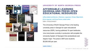 U N I V E R S I T Y P R E S S W E E K 2 0 2 1 K E E P U P
AFFORDABLE LEARNING
GEORGIA-UNG PRESS OPEN
EDUCATIONAL RESOURCES
Jeffrey Gallant and Bonnie J. Robinson, organizers; Christy Talley-Smith,
eCore organizer; and Corey Parson, project editor
ISBN: 9780822946847
UNIVERSITY OF NORTH GEORGIA PRESS
I M A G E H E R E
The University of North Georgia Press is the leading
university press in Georgia for open educational
resources (OER), having published 16 open textbooks;
nine more books currently in production will complete the
University System of Georgia's first zerotextbook-cost
degree major. The press’s OER save students
$5,000,000 per year.
Learn more >
 
