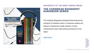 U N I V E R S I T Y P R E S S W E E K 2 0 2 1 K E E P U P
THE CARIBBEAN BIOGRAPHY
AUDIOBOOK SERIES
UNIVERSITY OF THE WEST INDIES PRESS
I M A G E H E R E
The Caribbean Biography Audiobook Series features the
architects of Caribbean culture. It introduces readers and
listeners, including the visually impaired, to those
individuals who have made sterling contributions to the
region.
Learn more >
 