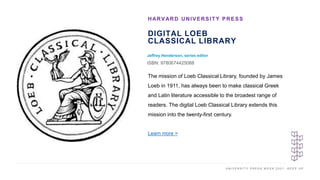 U N I V E R S I T Y P R E S S W E E K 2 0 2 1 K E E P U P
DIGITAL LOEB
CLASSICAL LIBRARY
Jeffrey Henderson, series editor
ISBN: 9780674425088
HARVARD UNIVERSITY PRESS
I M A G E H E R E The mission of Loeb Classical Library, founded by James
Loeb in 1911, has always been to make classical Greek
and Latin literature accessible to the broadest range of
readers. The digital Loeb Classical Library extends this
mission into the twenty-first century.
Learn more >
 