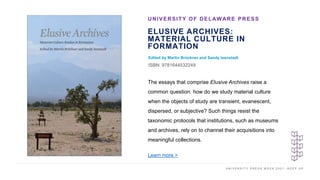 U N I V E R S I T Y P R E S S W E E K 2 0 2 1 K E E P U P
ELUSIVE ARCHIVES:
MATERIAL CULTURE IN
FORMATION
Edited by Martin Brückner and Sandy Isenstadt
ISBN: 9781644532249
UNIVERSITY OF DELAWARE PRESS
I M A G E H E R E
The essays that comprise Elusive Archives raise a
common question: how do we study material culture
when the objects of study are transient, evanescent,
dispersed, or subjective? Such things resist the
taxonomic protocols that institutions, such as museums
and archives, rely on to channel their acquisitions into
meaningful collections.
Learn more >
 