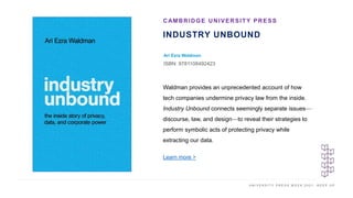 U N I V E R S I T Y P R E S S W E E K 2 0 2 1 K E E P U P
INDUSTRY UNBOUND
Ari Ezra Waldman
ISBN: 9781108492423
CAMBRIDGE UNIVERSITY PRESS
I M A G E H E R E Waldman provides an unprecedented account of how
tech companies undermine privacy law from the inside.
Industry Unbound connects seemingly separate issues—
discourse, law, and design—to reveal their strategies to
perform symbolic acts of protecting privacy while
extracting our data.
Learn more >
 
