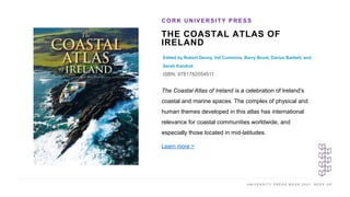 U N I V E R S I T Y P R E S S W E E K 2 0 2 1 K E E P U P
THE COASTAL ATLAS OF
IRELAND
Edited by Robert Devoy, Val Cummins, Barry Brunt, Darius Bartlett, and
Sarah Kandrot
ISBN: 9781782054511
CORK UNIVERSITY PRESS
I M A G E H E R E
The Coastal Atlas of Ireland is a celebration of Ireland's
coastal and marine spaces. The complex of physical and
human themes developed in this atlas has international
relevance for coastal communities worldwide, and
especially those located in mid-latitudes.
Learn more >
 