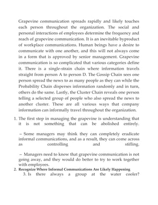 Grapevine communication spreads rapidly and likely touches
each person throughout the organization. The social and
personal interactions of employees determine the frequency and
reach of grapevine communication. It is an inevitable byproduct
of workplace communications. Human beings have a desire to
communicate with one another, and this will not always come
in a form that is approved by senior management. Grapevine
communication is so complicated that various categories define
it. There is a single-strain chain where information travels
straight from person A to person D. The Gossip Chain sees one
person spread the news to as many people as they can while the
Probability Chain disperses information randomly and in turn,
others do the same. Lastly, the Cluster Chain reveals one person
telling a selected group of people who also spread the news to
another cluster. These are all various ways that company
information can informally travel throughout the organization.
1. The first step in managing the grapevine is understanding that
it is not something that can be abolished entirely.
— Some managers may think they can completely eradicate
informal communications, and as a result, they can come across
as controlling and stifling.
— Managers need to know that grapevine communication is not
going away, and they would do better to try to work together
with employees.
2. Recognize Where Informal Communications Are Likely Happening
3. Is there always a group at the water cooler?
 