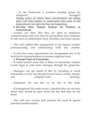— Is the breakroom a common meeting group for
whispered messages?
Taking notice of where these conversations are taking
place will help leaders to understand who some of the
major players are and why they are happening.
4. Develop More Natural Systems for Workers to
Communicate
— Leaders can show that they are open to employees
communicating with each other by giving them more mediums
to talk such as collaboration tools, intranets, and lunch socials.
— This will confirm that management is not against workers
communicating and collaborating with one another.
— It will also create opportunities for management also to be
involved in communications to increase employee trust.
5. Preempt Times of Uncertainty
— It makes perfect sense that in times of uncertainty workers
would begin to send more messages through the grapevine.
— Managers can get ahead of this by including as much
information as they can through formal means: emails, memos,
and company-wide meetings.
— Employees do not like to be left in the dark.
— If management has come across a situation they are not sure
about; they should be open about the fact that they do not
know.
— This will ease worries and decrease the need to spread
potential misinformation.
 
