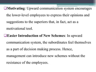 Motivating: Upward communication system encourages
the lower-level employees to express their opinions and
suggestions to the superiors that, in fact, act as a
motivational tool.
Easier Introduction of New Schemes: In upward
communication system, the subordinates feel themselves
as a part of decision making process. Hence,
management can introduce new schemes without the
resistance of the employees.
 